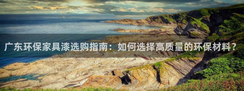 沐鸣平台是真的吗：广东环保家具漆选购指南：如何选择高质量的环